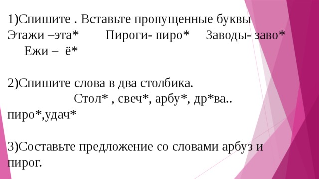 1)Спишите . Вставьте пропущенные буквы Этажи –эта* Пироги- пиро* Заводы- заво* Ежи – ё*   2)Спишите слова в два столбика.  Стол* , свеч*, арбу*, др*ва.. пиро*,удач*   3)Составьте предложение со словами арбуз и пирог.