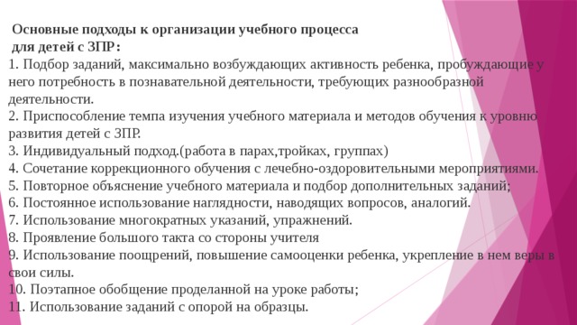        Основные подходы к организации учебного процесса  для детей с ЗПР:    1. Подбор заданий, максимально возбуждающих активность ребенка, пробуждающие у него потребность в познавательной деятельности, требующих разнообразной деятельности.   2. Приспособление темпа изучения учебного материала и методов обучения к уровню развития детей с ЗПР.   3. Индивидуальный подход.(работа в парах,тройках, группах)   4. Сочетание коррекционного обучения с лечебно-оздоровительными мероприятиями.   5. Повторное объяснение учебного материала и подбор дополнительных заданий;   6. Постоянное использование наглядности, наводящих вопросов, аналогий.   7. Использование многократных указаний, упражнений.   8. Проявление большого такта со стороны учителя   9. Использование поощрений, повышение самооценки ребенка, укрепление в нем веры в свои силы.   10. Поэтапное обобщение проделанной на уроке работы;   11. Использование заданий с опорой на образцы.  