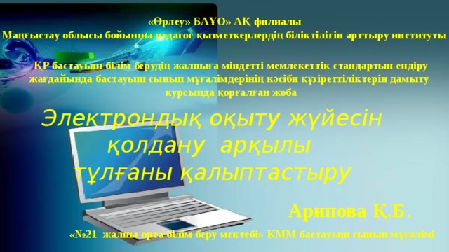 «Өрлеу» БАҰО» АҚ филиалы Маңғыстау облысы бойынша педагог қызметкерлердің біліктілігін арттыру институты ҚР бастауыш білім берудің жалпыға міндетті мемлекеттік стандартын ендіру  жағдайында бастауыш сынып мұғалімдерінің кәсіби құзіреттіліктерін дамыту  курсында қорғалған жоба Электрондық оқыту жүйесін қолдану арқылы  тұлғаны қалыптастыру Арипова Қ.Б . «№21 жалпы орта білім беру мектебі» КММ бастауыш сынып мұғалімі