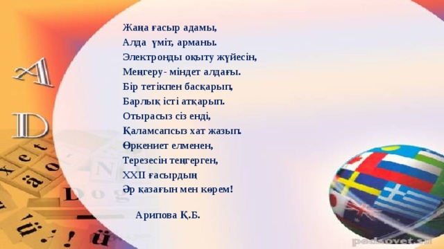 Жаңа ғасыр адамы, Алда үміт, арманы. Электронды оқыту жүйесін, Меңгеру- міндет алдағы. Бір тетікпен басқарып, Барлық істі атқарып. Отырасыз сіз енді, Қаламсапсыз хат жазып. Өркениет елменен, Терезесін теңгерген, XXII ғасырдың Әр қазағын мен көрем!      Арипова Қ.Б.