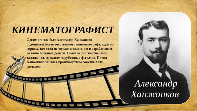 КИНЕМАТОГРАФИСТ Одним из них был Александр Ханжонков - родоначальник отечественного кинематографа, один из первых, кто стал не только снимать, но и зарабатывать на кино большие деньги. Сначала он с партнерами занимались прокатом зарубежных фильмов. Потом Ханжонков занялся производством собственных фильмов. Александр Ханжонков