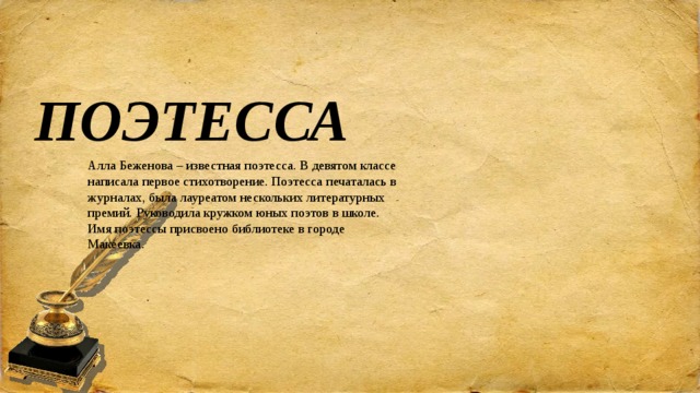 ПОЭТЕССА Алла Беженова – известная поэтесса. В девятом классе написала первое стихотворение. Поэтесса печаталась в журналах, была лауреатом нескольких литературных премий. Руководила кружком юных поэтов в школе. Имя поэтессы присвоено библиотеке в городе Макеевка.