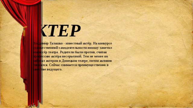 АКТЕР Владимир Талашко - известный актёр. На конкурсе художественной самодеятельности юношу заметил режиссёр театра. Родители были против, считая профессию актёра несерьезной. Тем не менее он работал актером в Донецком театре, потом активно снимался. Сейчас снимается преимущественно в качестве ведущего.