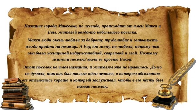 Название города Макеевка, по легенде, происходит от имен Макея и Евы, жителей когда-то небольшого поселка. Макея люди очень любили за доброту, трудолюбие и готовность всегда прийти на помощь. А Еву, его жену, не любили, потому что она была женщиной недружелюбной, сварливой и злой. Поэтому жители поселка звали ее просто Евкой. Этот поселок не имел названия, и жителям это не нравилось. Долго не думали, так как был только один человек, о котором абсолютно все отзывались хорошо и который заслуживал, чтобы в его честь был назван поселок.