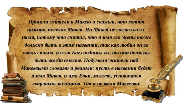 Пришли жители к Макею и сказали, что хотят назвать поселок Макей. Но Макей не согласился с ними, потому что считал, что и имя его жены тоже должно быть в этом названии, так как любил он ее очень сильно, и если Бог соединил их, то они должны быть всегда вместе. Подумали жители над Макеевыми словами и решили: пусть в названии будет и имя Макея, и имя Евки, может, успокоится сварливая женщина. Так и назвали Макеевка.