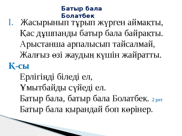 Батыр бала Болатбек І. Жасырынып тұрып жүрген аймақты,  Қас дұшпанды батыр бала байрақты.  Арыстанша арпалысып тайсалмай,  Жалғыз өзі жаудың күшін жайратты. Қ-сы  Ерлігіңді біледі ел,  Ұмытбайды сүйеді ел.  Батыр бала, батыр бала Болатбек. 2 рет  Батыр бала қырандай боп көрінер.