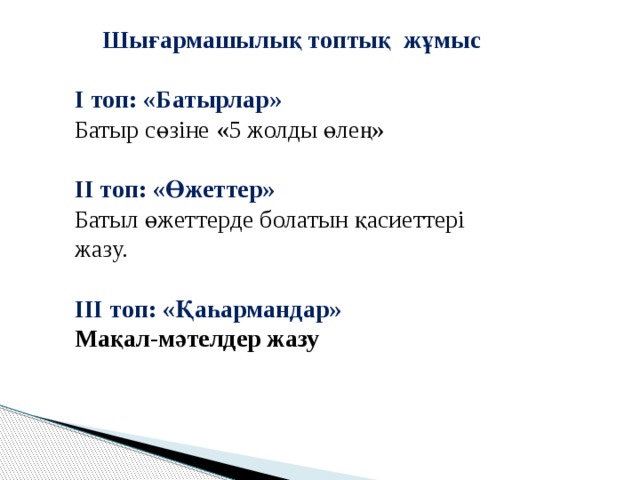 Шығармашылық топтық жұмыс  І топ: «Батырлар» Батыр сөзіне «5 жолды өлең»  ІІ топ: «Өжеттер» Батыл өжеттерде болатын қасиеттері жазу.  ІІІ топ: «Қаһармандар» Мақал-мәтелдер жазу