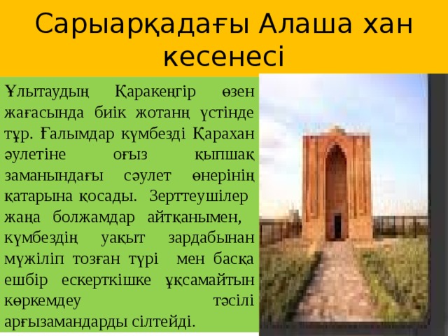 Сарыарқадағы Алаша хан кесенесі Ұлытаудың Қаракеңгір өзен жағасында биік жотанң үстінде тұр. Ғалымдар күмбезді Қарахан әулетіне оғыз қыпшақ заманындағы сәулет өнерінің қатарына қосады. Зерттеушілер жаңа болжамдар айтқанымен, күмбездің уақыт зардабынан мүжіліп тозған түрі мен басқа ешбір ескерткішке ұқсамайтын көркемдеу тәсілі арғызамандарды сілтейді.