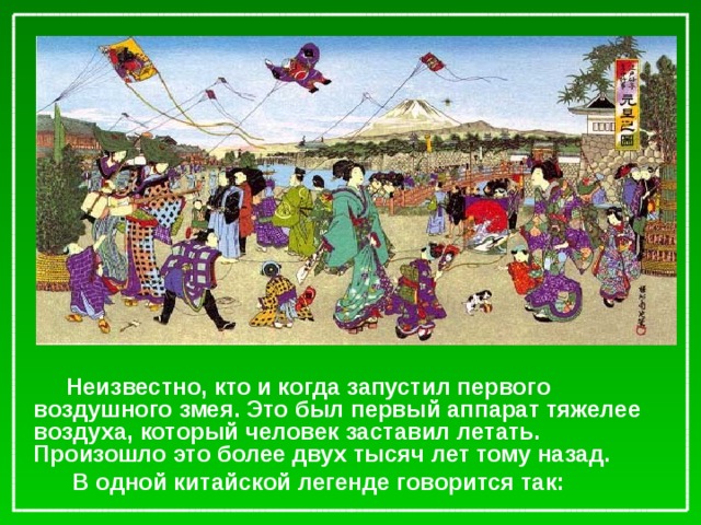 Неизвестно, кто и когда запустил первого воздушного змея. Это был первый аппарат тяжелее воздуха, который человек заставил летать. Произошло это более двух тысяч лет тому назад.  В одной китайской легенде говорится так: