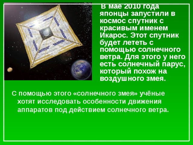 В мае 2010 года японцы запустили в космос спутник с красивым именем Икарос. Этот спутник будет лететь с помощью солнечного ветра. Для этого у него есть солнечный парус, который похож на воздушного змея. С помощью этого «солнечного змея» учёные хотят исследовать особенности движения аппаратов под действием солнечного ветра.