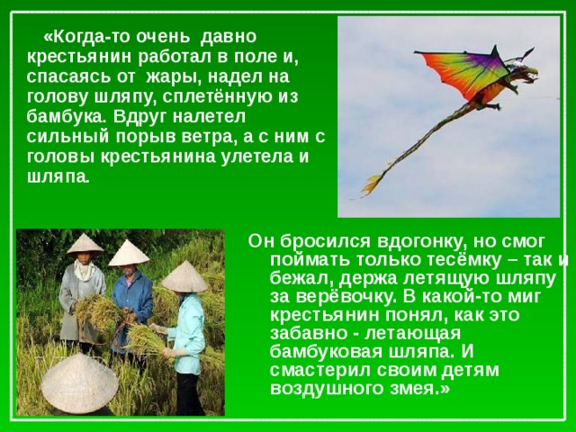 «Когда-то очень давно крестьянин работал в поле и, спасаясь от жары, надел на голову шляпу, сплетённую из бамбука. Вдруг налетел сильный порыв ветра, а с ним с головы крестьянина улетела и шляпа.  Он бросился вдогонку, но смог поймать только тесёмку – так и бежал, держа летящую шляпу за верёвочку. В какой-то миг крестьянин понял, как это забавно - летающая бамбуковая шляпа. И смастерил своим детям воздушного змея.»