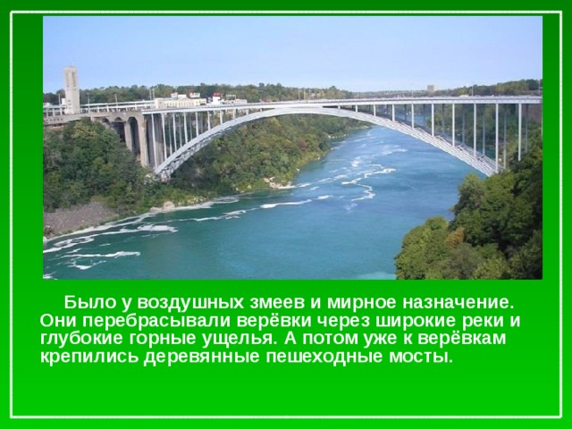 Было у воздушных змеев и мирное назначение. Они перебрасывали верёвки через широкие реки и глубокие горные ущелья. А потом уже к верёвкам крепились деревянные пешеходные мосты.