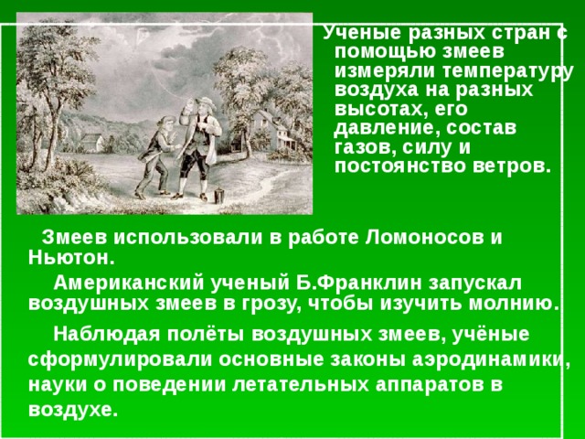 Ученые разных стран с помощью змеев измеряли температуру воздуха на разных высотах, его давление, состав газов, силу и постоянство ветров.   Змеев использовали в работе Ломоносов и Ньютон.   Американский ученый Б.Франклин запускал воздушных змеев в грозу, чтобы изучить молнию.  Наблюдая полёты воздушных змеев, учёные сформулировали основные законы аэродинамики, науки о поведении летательных аппаратов в воздухе.