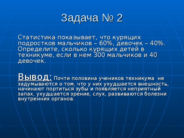 Задача № 2  Статистика показывает, что курящих подростков мальчиков – 60%, девочек – 40%. Определите, сколько курящих детей в техникуме, если в нем 300 мальчиков и 40 девочек.  Вывод: Почти половина учеников техникума не задумываются о том, что у них ухудшается внешность, начинают портиться зубы и появляется неприятный запах, ухудшается зрение, слух, развиваются болезни внутренних органов.