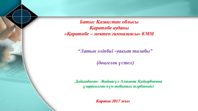 Батыс Қазақстан облысы Қаратөбе ауданы «Қаратөбе – мектеп гимназиясы» КММ “ Латын әліпбиі –уақыт талабы”  (дөңгелек үстел) Дайындаған: Жайнагүл Алтаева Қайырбаевна ұзартылған күн тобының тәрбиешісі Қараша 2017 жыл