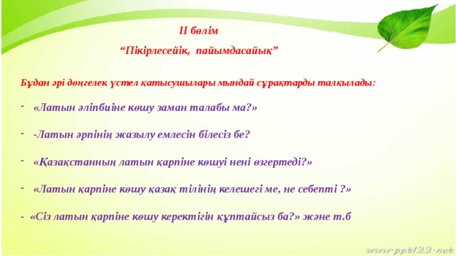 II бөлім  “ Пікірлесейік, пайымдасайық”   Бұдан әрі дөңгелек үстел қатысушылары мындай сұрақтарды талқылады:  «Латын әліпбиіне көшу заман талабы ма?»  -Латын әрпінің жазылу емлесін білесіз бе?  «Қазақстанның латын қарпіне көшуі нені өзгертеді?»  «Латын қарпіне көшу қазақ тілінің келешегі ме, не себепті ?»  - «Сіз латын қарпіне көшу керектігін құптайсыз ба?» және т.б