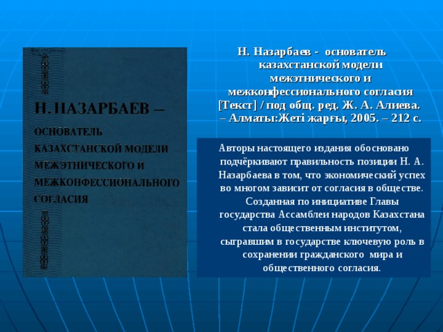 Н. Назарбаев - основатель казахстанской модели межэтнического и межконфессионального согласия [ Текст ] / под общ. ред. Ж. А. Алиева. – Алматы:Жеті жарғы, 2005. – 212 с.  Авторы настоящего издания обосновано подчё ркивают правильность позиции Н. А. Назарбаева в том, что экономический успех во  многом зависит от согласия в обществе. Созданная по инициативе Главы государства Ассамблеи народов Казахстана  стала общественным институтом, сыгравшим в государстве ключевую роль в сохранении гражданского мира и общественного согласия.