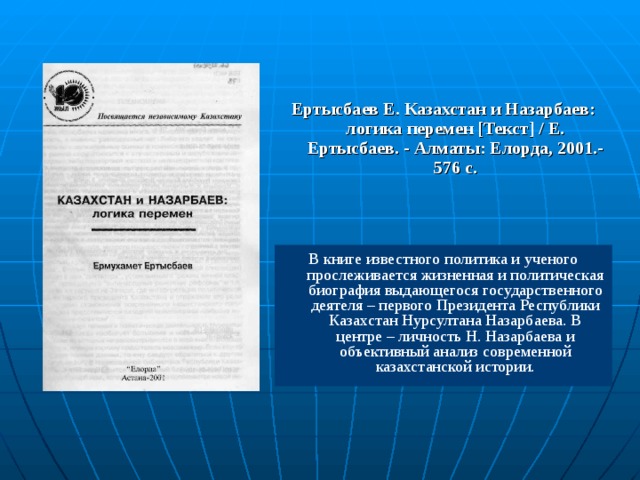 Ертысбаев Е. Казахстан и Назарбаев: логика перемен [Текст] / Е. Ертысбаев. - Алматы: Елорда, 2001.-576 с. В книге известного политика и ученого прослеживается жизненная и политическая биография выдающегося государственного деятеля – первого Президента Республики Казахстан Нурсултана Назарбаева. В центре – личность Н. Назарбаева и объективный анализ современной казахстанской истории.