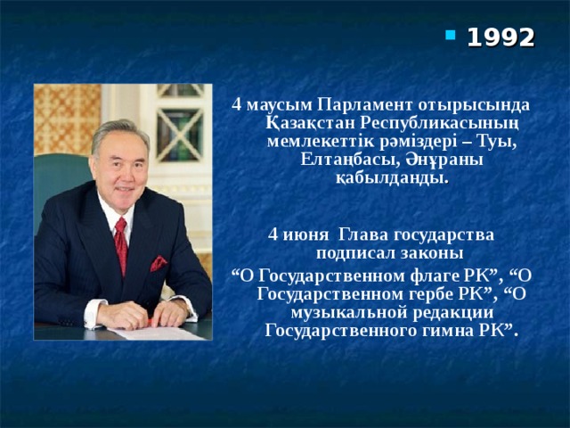 1992 4 маусым Парламент отырысында Қазақстан Республикасының мемлекеттік рәміздері – Туы, Елтаңбасы, Әнұраны қабылданды .  4 июня Глава государства подписал законы “ О Государственном флаге РК”, “О Государственном гербе РК”, “О музыкальной редакции Государственного гимна РК”.