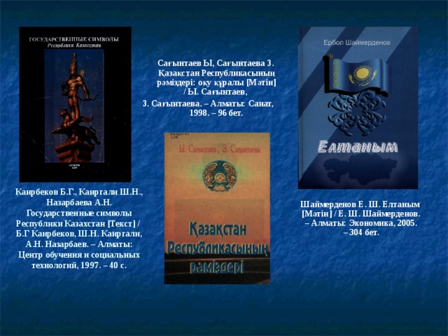 Сағынтаев Ы, Сағынтаева З. Қазақстан Республикасының рәміздері: оқу құралы [ Мәтін ] / Ы. Сағынтаев, З. Сағынтаева. – Алматы: Санат, 1998. – 96 бет. Каирбеков Б.Г., Каиргали Ш.Н., Назарбаева А.Н. Государственные символы Республики Казахстан [ Текст ] / Б.Г Каирбеков, Ш.Н. Каиргали, А.Н. Назарбаев. – Алматы: Центр обучения и социальных технологий, 1997. – 40 с.  Шаймерденов Е. Ш. Елтаным [ Мәтін ] / Е. Ш. Шаймерденов. – Алматы: Экономика, 2005. – 304 бет.