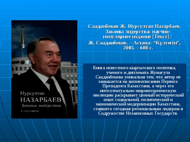 Сааданбеков Ж. Нурсултан Назарбаев. Законы лидерства: научно-популярное издание [ Текст ] / Ж. Сааданбеков. – Астана: “Күлтегін”, 2005. – 608 с. Книга известного кыргызского политика, ученого и дипломата Жумагула Сааданбекова уникальна тем, что автор не замыкается на жизнеописании Первого Президента Казахстана, а через его интеллектуально-мировоззренческую эволюцию раскрывает ценный исторический опыт социальной, политической и экономической модернизации Казахстана, ставшего сегодная региональным лидером в Содружестве Независимых Государств.