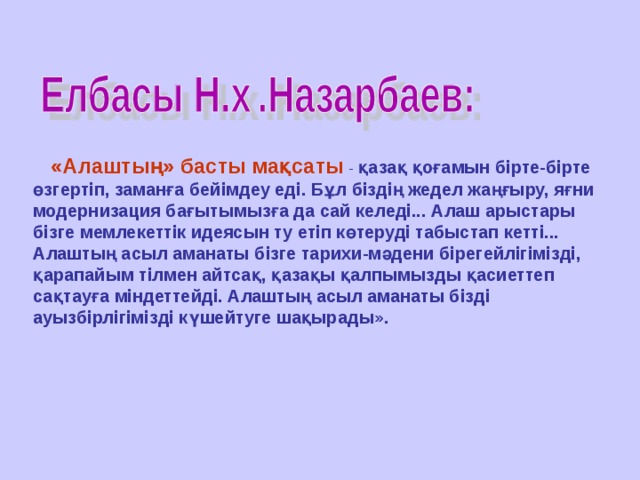 «Алаштың» басты мақсаты  - қазақ қоғамын бірте-бірте өзгертіп, заманға бейімдеу еді. Бұл біздің жедел жаңғыру, яғни модернизация бағытымызға да сай келеді... Алаш арыстары бізге мемлекеттік идеясын ту етіп көтеруді табыстап кетті... Алаштың асыл аманаты бізге тарихи-мәдени бірегейлігімізді, қарапайым тілмен айтсақ, қазақы қалпымызды қасиеттеп сақтауға міндеттейді. Алаштың асыл аманаты бізді ауызбірлігімізді күшейтуге шақырады».