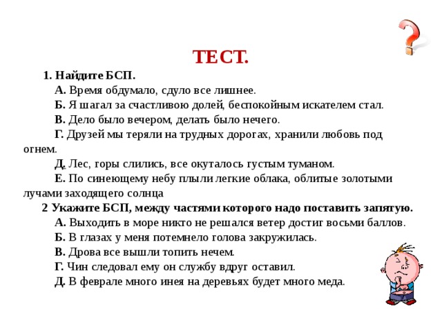 ТЕСТ.  1. Найдите БСП.  А. Время обдумало, сдуло все лишнее.  Б. Я шагал за счастливою долей, беспокойным искателем стал.  В. Дело было вечером, делать было нечего.  Г. Друзей мы теряли на трудных дорогах, хранили любовь под огнем.  Д . Лес, горы слились, все окуталось густым туманом.  Е. По синеющему небу плыли легкие облака, облитые золотыми лучами заходящего солнца  2 Укажите БСП, между частями которого надо поставить запятую.  А. Выходить в море никто не решался ветер достиг восьми баллов.  Б. В глазах у меня потемнело голова закружилась.  В. Дрова все вышли топить нечем.  Г. Чин следовал ему он службу вдруг оставил.  Д. В феврале много инея на деревьях будет много меда.