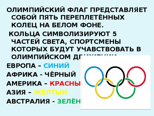 ОЛИМПИЙСКИЙ ФЛАГ ПРЕДСТАВЛЯЕТ СОБОЙ ПЯТЬ ПЕРЕПЛЕТЁННЫХ КОЛЕЦ НА БЕЛОМ ФОНЕ.  КОЛЬЦА СИМВОЛИЗИРУЮТ 5 ЧАСТЕЙ СВЕТА, СПОРТСМЕНЫ КОТОРЫХ БУДУТ УЧАВСТВОВАТЬ В ОЛИМПИЙСКОМ ДВИЖЕНИИ. ЕВРОПА – СИНИЙ АФРИКА - ЧЁРНЫЙ АМЕРИКА – КРАСНЫЙ АЗИЯ – ЖЁЛТЫЙ АВСТРАЛИЯ - ЗЕЛЁНЫЙ