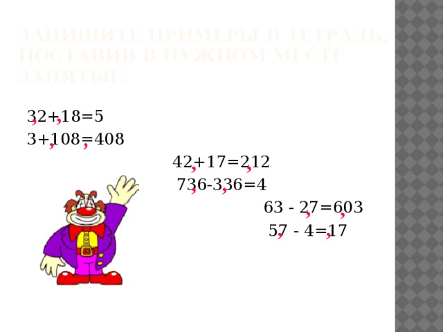 Запишите примеры в тетрадь,  поставив в нужном месте запятые. , , 32+18=5 3+108=408 42+17=212 736-336=4  63 - 27=603  57 - 4=17 , , , , , , , , , ,