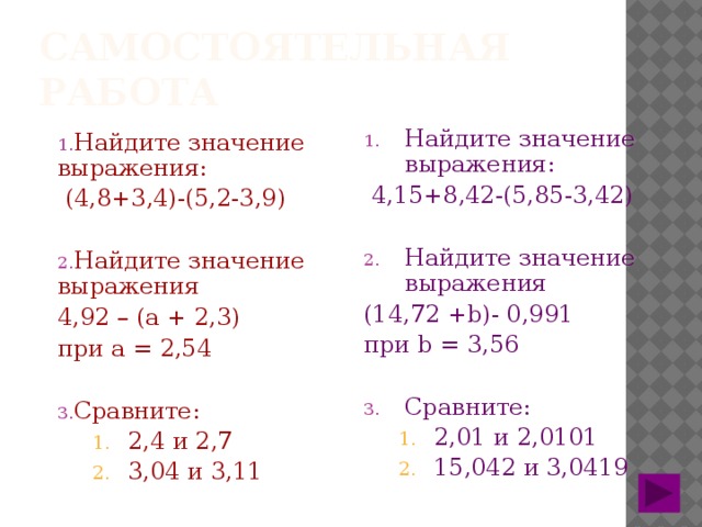 Самостоятельная работа Найдите значение выражения: Найдите значение выражения:  (4,8+3,4)-(5,2-3,9)  4,15+8,42-(5,85-3,42) Найдите значение выражения Найдите значение выражения (14,72 +b)- 0,991 4,92 – (а + 2,3) при а = 2,54 при b = 3,56