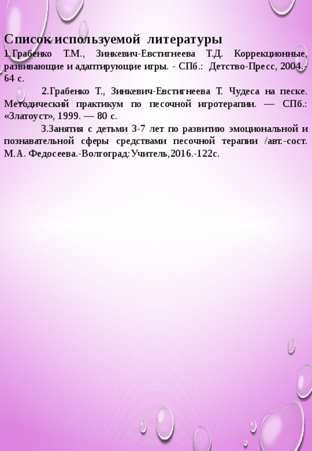 Список используемой литературы 1.Грабенко Т.М., Зинкевич-Евстигнеева Т.Д. Коррекционные, развивающие и адаптирующие игры. - СПб.: Детство-Пресс, 2004.-64 с.  2.Грабенко Т., Зинкевич-Евстигнеева Т. Чудеса на песке. Методический практикум по песочной игротерапии. — СПб.: «Златоуст», 1999. — 80 с.  3.Занятия с детьми 3-7 лет по развитию эмоциональной и познавательной сферы средствами песочной терапии /авт.-сост. М.А. Федосеева.-Волгоград:Учитель,2016.-122с.