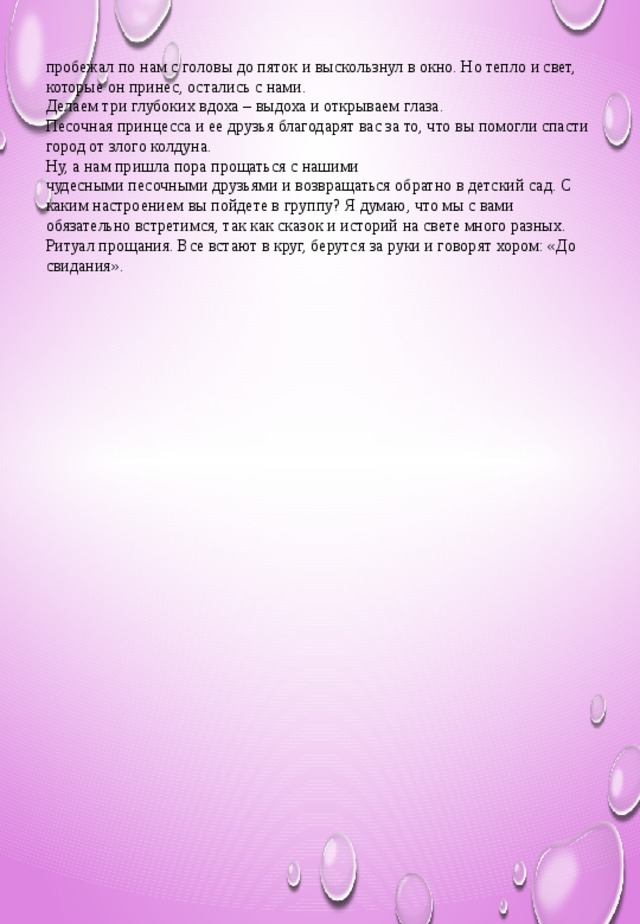 пробежал по нам с головы до пяток и выскользнул в окно. Но тепло и свет, которые он принес, остались с нами. Делаем три глубоких вдоха – выдоха и открываем глаза. Песочная принцесса и ее друзья благодарят вас за то, что вы помогли спасти город от злого колдуна. Ну, а нам пришла пора прощаться с нашими чудесными песочными друзьями и возвращаться обратно в детский сад. С каким настроением вы пойдете в группу? Я думаю, что мы с вами обязательно встретимся, так как сказок и историй на свете много разных. Ритуал прощания. Все встают в круг, берутся за руки и говорят хором: «До свидания».  