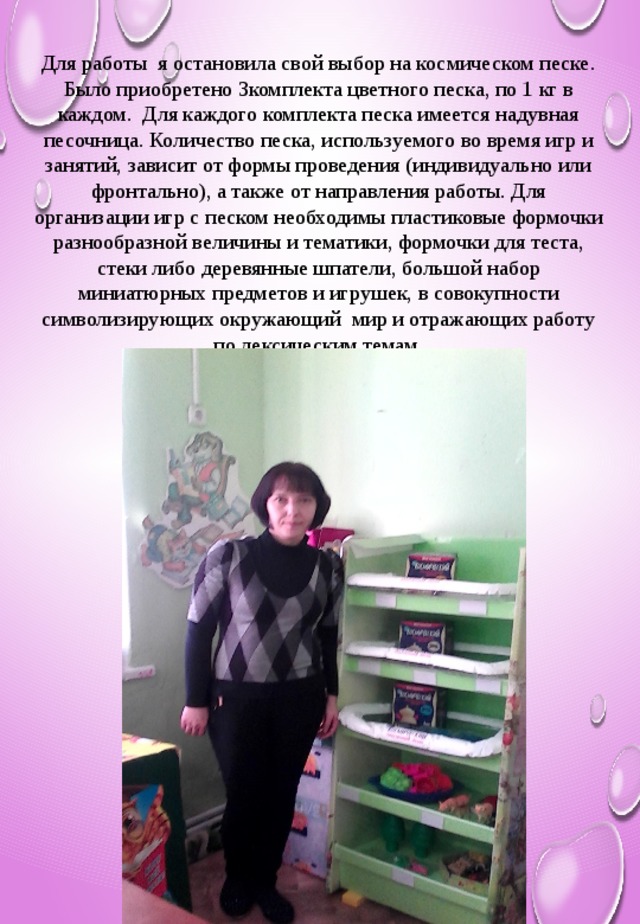 Для работы я остановила свой выбор на космическом песке. Было приобретено 3комплекта цветного песка, по 1 кг в каждом. Для каждого комплекта песка имеется надувная песочница. Количество песка, используемого во время игр и занятий, зависит от формы проведения (индивидуально или фронтально), а также от направления работы. Для организации игр с песком необходимы пластиковые формочки разнообразной величины и тематики, формочки для теста, стеки либо деревянные шпатели, большой набор миниатюрных предметов и игрушек, в совокупности символизирующих окружающий мир и отражающих работу по лексическим темам.