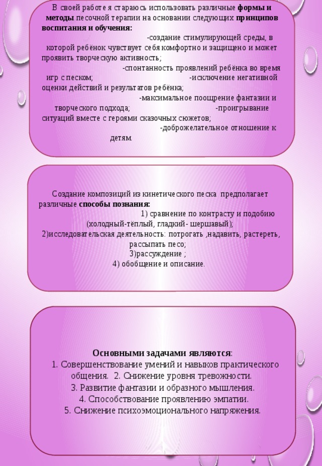 В своей работе я стараюсь использовать различные формы и методы песочной терапии на основании следующих принципов воспитания и обучения: -создание стимулирующей среды, в которой ребёнок чувствует себя комфортно и защищено и может проявить творческую активность; -спонтанность проявлений ребёнка во время игр с песком; -исключение негативной оценки действий и результатов ребёнка; -максимальное поощрение фантазии и творческого подхода; -проигрывание ситуаций вместе с героями сказочных сюжетов; -доброжелательное отношение к детям. Создание композиций из кинетического песка предполагает различные способы познания: 1) сравнение по контрасту и подобию (холодный-тёплый, гладкий- шершавый);  2)исследовательская деятельность: потрогать ,надавить, растереть, рассыпать песо; 3)рассуждение ; 4) обобщение и описание. Основными задачами являются :  1. Совершенствование умений и навыков практического общения. 2. Снижение уровня тревожности. 3. Развитие фантазии и образного мышления.  4. Способствование проявлению эмпатии.  5. Снижение психоэмоционального напряжения.