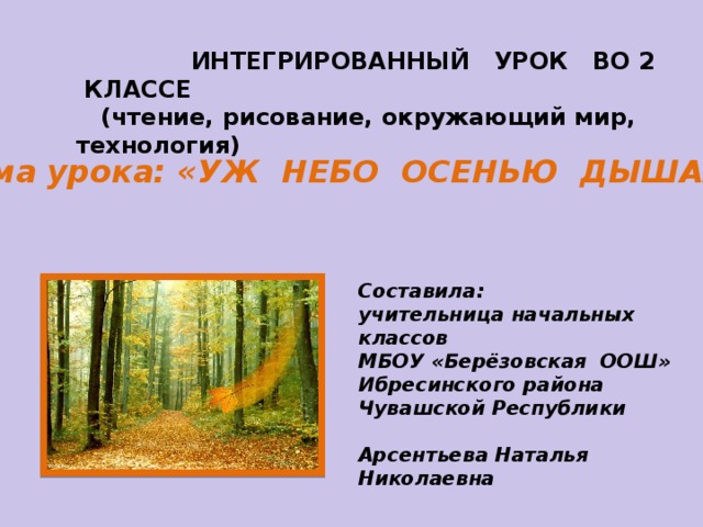 ИНТЕГРИРОВАННЫЙ УРОК ВО 2 КЛАССЕ  (чтение, рисование, окружающий мир, технология)  Тема урока: «УЖ НЕБО ОСЕНЬЮ ДЫШАЛО» Составила: учительница начальных классов МБОУ «Берёзовская ООШ» Ибресинского района Чувашской Республики  Арсентьева Наталья Николаевна