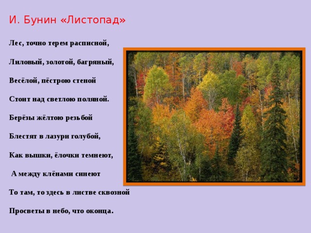 И. Бунин «Листопад»  Лес, точно терем расписной,  Лиловый, золотой, багряный,  Весёлой, пёстрою стеной  Стоит над светлою поляной.  Берёзы жёлтою резьбой  Блестят в лазури голубой,  Как вышки, ёлочки темнеют,   А между клёнами синеют  То там, то здесь в листве сквозной  Просветы в небо, что оконца .