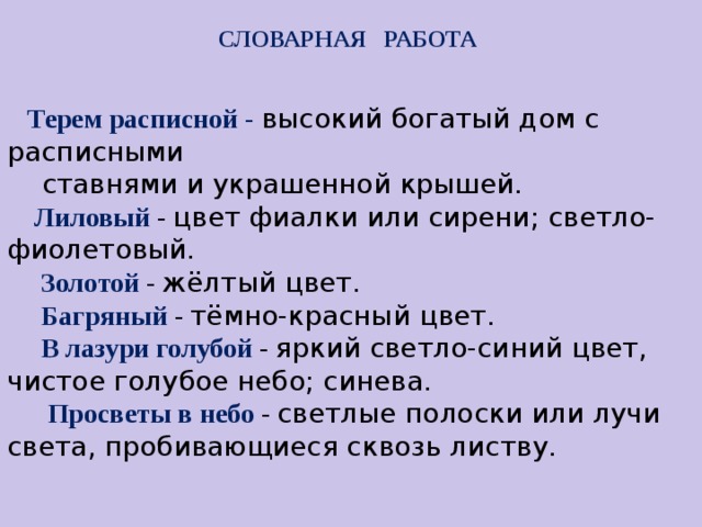 СЛОВАРНАЯ РАБОТА   Терем расписной - высокий богатый дом с расписными  ставнями и украшенной крышей.  Лиловый - цвет фиалки или сирени; светло-фиолетовый.  Золотой - жёлтый цвет.  Багряный - тёмно-красный цвет.  В лазури голубой - яркий светло-синий цвет, чистое голубое небо; синева.   Просветы в небо -  светлые полоски или лучи света, пробивающиеся сквозь листву .  1                                        Словарная работа Терем расписной Лиловый Золотой Багряный Пёстрою стеной Жёлтою резьбой В лазури голубой В листве сквозной