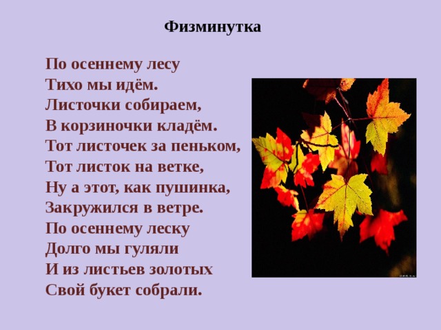 По осеннему лесу Тихо мы идём. Листочки собираем, В корзиночки кладём. Тот листочек за пеньком, Тот листок на ветке, Ну а этот, как пушинка, Закружился в ветре. По осеннему леску Долго мы гуляли И из листьев золотых Свой букет собрали.   Физминутка                                        Словарная работа Терем расписной Лиловый Золотой Багряный Пёстрою стеной Жёлтою резьбой В лазури голубой В листве сквозной