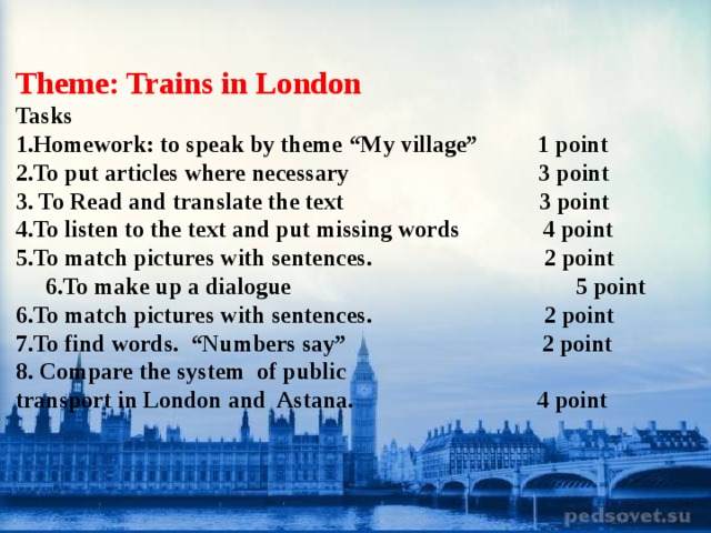 Theme: Trains in London Tasks 1.Homework: to speak by theme “My village” 1 point 2.To put articles where necessary 3 point 3. To Read and translate the text 3 point 4.To listen to the text and put missing words 4 point 5.To match pictures with sentences. 2 point 6.To make up a dialogue 5 point 6.To match pictures with sentences. 2 point 7.To find words. “Numbers say” 2 point 8. Compare the system of public transport in London and Astana. 4 point