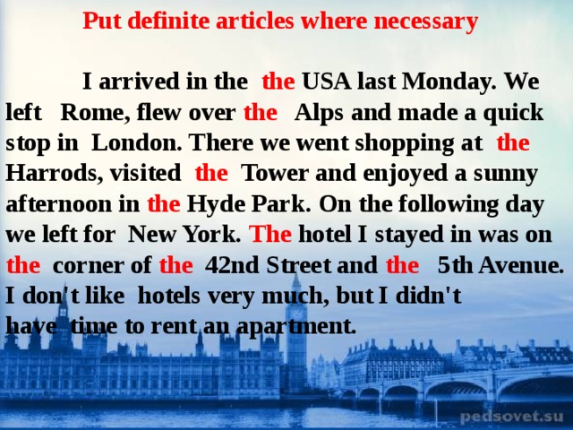 Put definite articles where necessary   I arrived in the the USA last Monday. We left   Rome, flew over  the  Alps and made a quick stop in  London. There we went shopping at   the Harrods, visited   the Tower and enjoyed a sunny afternoon in  the  Hyde Park. On the following day we left for  New York.  The  hotel I stayed in was on the   corner of the   42nd Street and the   5th Avenue. I don't like  hotels very much, but I didn't have  time to rent an apartment.