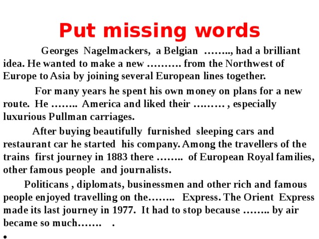 Put missing words  Georges Nagelmackers, a Belgian …….., had a brilliant idea. He wanted to make a new ………. from the Northwest of Europe to Asia by joining several European lines together.  For many years he spent his own money on plans for a new route. He …….. America and liked their ……… , especially luxurious Pullman carriages.  After buying beautifully furnished sleeping cars and restaurant car he started his company. Among the travellers of the trains first journey in 1883 there …….. of European Royal families, other famous people and journalists.  Politicans , diplomats, businessmen and other rich and famous people enjoyed travelling on the…….. Express. The Orient Express made its last journey in 1977. It had to stop because …….. by air became so much……. .