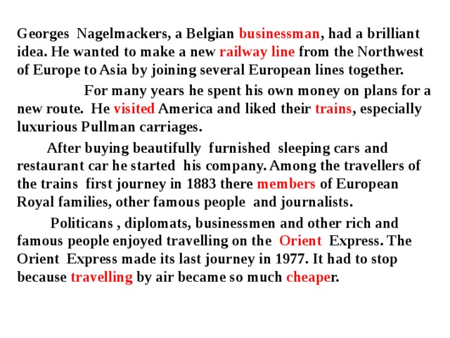 Georges Nagelmackers, a Belgian businessman , had a brilliant idea. He wanted to make a new railway line from the Northwest of Europe to Asia by joining several European lines together.  For many years he spent his own money on plans for a new route. He visited America and liked their trains , especially luxurious Pullman carriages.  After buying beautifully furnished sleeping cars and restaurant car he started his company. Among the travellers of the trains first journey in 1883 there members of European Royal families, other famous people and journalists.  Politicans , diplomats, businessmen and other rich and famous people enjoyed travelling on the Orient Express. The Orient Express made its last journey in 1977. It had to stop because travelling by air became so much cheape r.