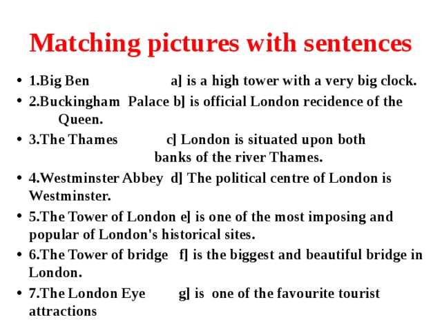 Matching pictures with sentences 1.Big Ben a] is a high tower with a very big clock. 2.Buckingham Palace b] is official London recidence of the Queen. 3.The Thames c] London is situated upon both banks of the river Thames. 4.Westminster Abbey d] The political centre of London is Westminster. 5.The Tower of London e] is one of the most imposing and popular of London's historical sites. 6.The Tower of bridge f] is the biggest and beautiful bridge in London. 7.The London Eye g] is  one of the favourite tourist attractions