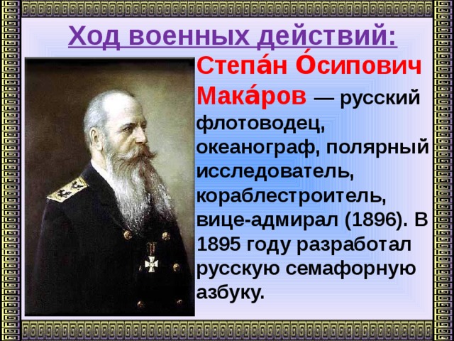 Ход военных действий:    Степа́н О́сипович Мака́ров — русский флотоводец, океанограф, полярный исследователь, кораблестроитель, вице-адмирал (1896). В 1895 году разработал русскую семафорную азбуку.