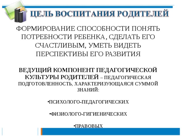 ФОРМИРОВАНИЕ СПОСОБНОСТИ ПОНЯТЬ ПОТРЕБНОСТИ РЕБЕНКА, СДЕЛАТЬ ЕГО СЧАСТЛИВЫМ, УМЕТЬ ВИДЕТЬ ПЕРСПЕКТИВЫ ЕГО РАЗВИТИЯ ВЕДУЩИЙ КОМПОНЕНТ ПЕДАГОГИЧЕСКОЙ КУЛЬТУРЫ РОДИТЕЛЕЙ – ПЕДАГОГИЧЕСКАЯ ПОДГОТОВЛЕННОСТЬ, ХАРАКТЕРИЗУЮЩАЯСЯ СУММОЙ ЗНАНИЙ: