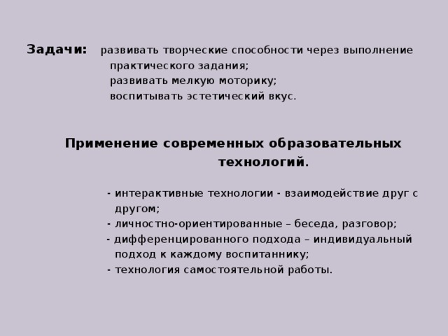 Задачи:  развивать творческие способности через выполнение  практического задания;  развивать мелкую моторику;  воспитывать эстетический вкус.  Применение современных образовательных  технологий .   - интерактивные технологии - взаимодействие друг с  другом;  - личностно-ориентированные – беседа, разговор;   - дифференцированного подхода – индивидуальный  подход к каждому воспитаннику;  - технология самостоятельной работы.