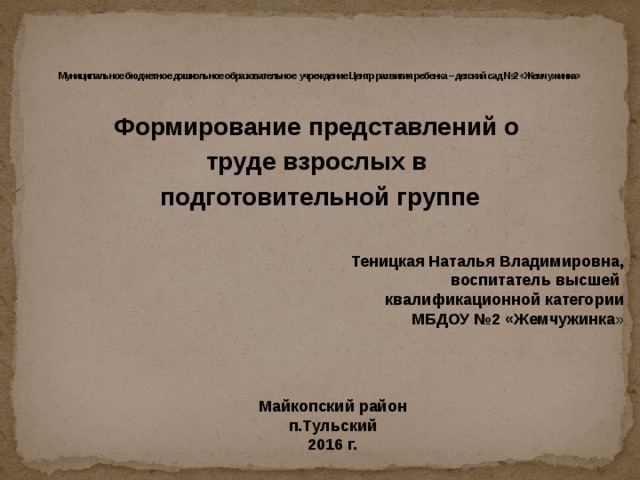       Муниципальное бюджетное дошкольное образовательное учреждение Центр развития ребенка – детский сад №2 «Жемчужинка»   Формирование представлений о труде взрослых в подготовительной группе  Теницкая Наталья Владимировна, воспитатель высшей квалификационной категории МБДОУ №2 «Жемчужинка » Майкопский район п.Тульский 2016 г.