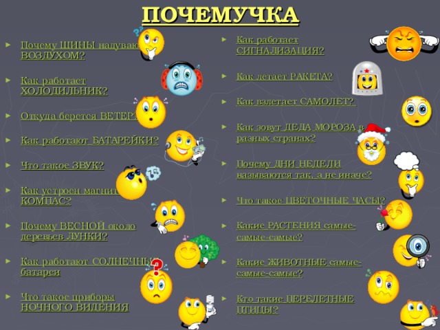 ПОЧЕМУЧКА Как работает СИГНАЛИЗАЦИЯ?  Как летает РАКЕТА?  Как взлетает САМОЛЕТ?  Как зовут ДЕДА МОРОЗА в разных странах?  Почему ДНИ НЕДЕЛИ называются так, а не иначе?  Что такое ЦВЕТОЧНЫЕ ЧАСЫ?  Какие РАСТЕНИЯ самые-самые-самые?  Какие ЖИВОТНЫЕ самые-самые-самые?  Кто такие ПЕРЕЛЕТНЫЕ ПТИЦЫ? Почему ШИНЫ надувают ВОЗДУХОМ?  Как работает ХОЛОДИЛЬНИК?  Откуда берется ВЕТЕР?  Как работают БАТАРЕЙКИ?  Что такое ЗВУК?  Как устроен магнитный КОМПАС?  Почему ВЕСНОЙ около деревьев ЛУНКИ?  Как работают СОЛНЕЧНЫЕ батареи