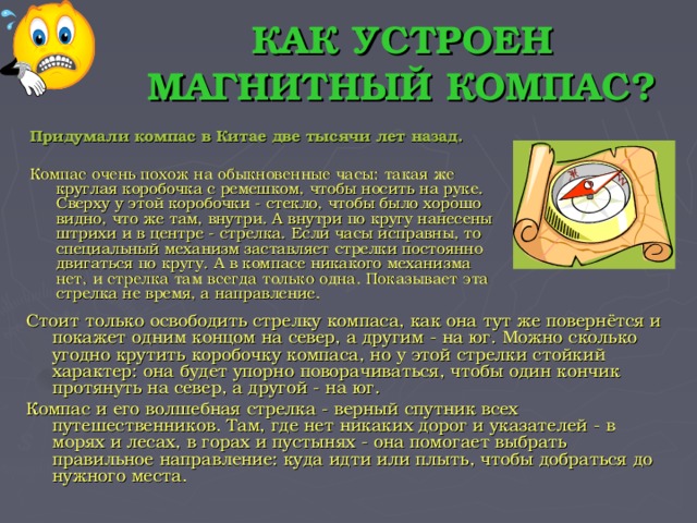 КАК УСТРОЕН МАГНИТНЫЙ КОМПАС? Придумали компас в Китае две тысячи лет назад.  Компас очень похож на обыкновенные часы: такая же круглая коробочка с ремешком, чтобы носить на руке. Сверху у этой коробочки - стекло, чтобы было хорошо видно, что же там, внутри. А внутри по кругу нанесены штрихи и в центре - стрелка. Если часы исправны, то специальный механизм заставляет стрелки постоянно двигаться по кругу. А в компасе никакого механизма нет, и стрелка там всегда только одна. Показывает эта стрелка не время, а направление. Стоит только освободить стрелку компаса, как она тут же повернётся и покажет одним концом на север, а другим - на юг. Можно сколько угодно крутить коробочку компаса, но у этой стрелки стойкий характер: она будет упорно поворачиваться, чтобы один кончик протянуть на север, а другой - на юг. Компас и его волшебная стрелка - верный спутник всех путешественников. Там, где нет никаких дорог и указателей - в морях и лесах, в горах и пустынях - она помогает выбрать правильное направление: куда идти или плыть, чтобы добраться до нужного места.