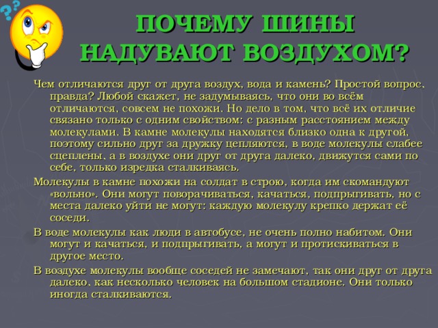 ПОЧЕМУ ШИНЫ НАДУВАЮТ ВОЗДУХОМ? Чем отличаются друг от друга воздух, вода и камень? Простой вопрос, правда? Любой скажет, не задумываясь, что они во всём отличаются, совсем не похожи. Но дело в том, что всё их отличие связано только с одним свойством: с разным расстоянием между молекулами. В камне молекулы находятся близко одна к другой, поэтому сильно друг за дружку цепляются, в воде молекулы слабее сцеплены, а в воздухе они друг от друга далеко, движутся сами по себе, только изредка сталкиваясь. Молекулы в камне похожи на солдат в строю, когда им скомандуют «вольно». Они могут поворачиваться, качаться, подпрыгивать, но с места далеко уйти не могут: каждую молекулу крепко держат её соседи. В воде молекулы как люди в автобусе, не очень полно набитом. Они могут и качаться, и подпрыгивать, а могут и протискиваться в другое место. В воздухе молекулы вообще соседей не замечают, так они друг от друга далеко, как несколько человек на большом стадионе. Они только иногда сталкиваются.